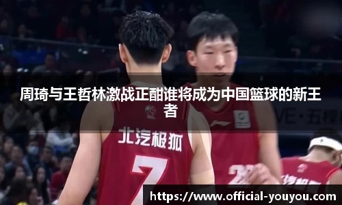 周琦与王哲林激战正酣谁将成为中国篮球的新王者