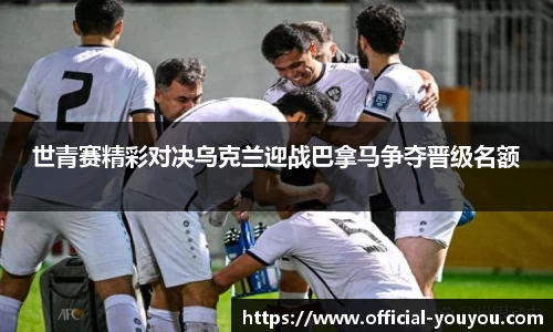 世青赛精彩对决乌克兰迎战巴拿马争夺晋级名额